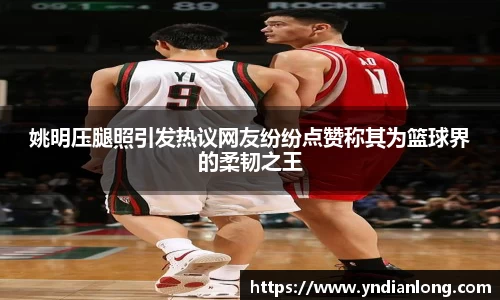 姚明压腿照引发热议网友纷纷点赞称其为篮球界的柔韧之王