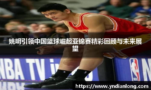 姚明引领中国篮球崛起亚锦赛精彩回顾与未来展望