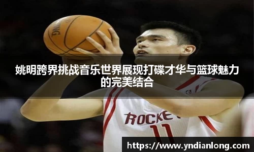 姚明跨界挑战音乐世界展现打碟才华与篮球魅力的完美结合
