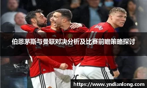 伯恩茅斯与曼联对决分析及比赛前瞻策略探讨